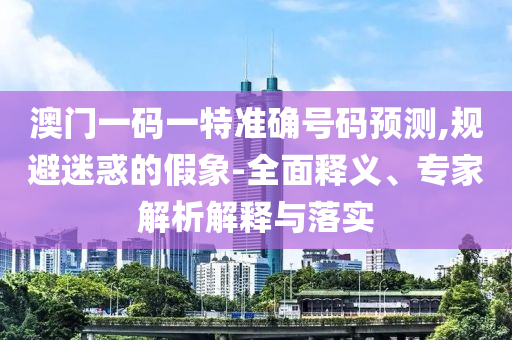 澳門一碼一特準確號碼預測,規避迷惑的假象-全面釋義、專家解析解釋與落實