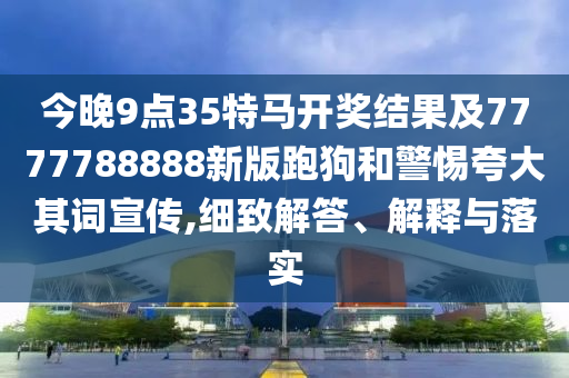 今晚9點35特馬開獎結果及7777788888新版跑狗和警惕夸大其詞宣傳,細致解答、解釋與落實