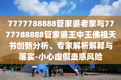 7777788888管家婆老家與7777788888管家婆王中王佛祖天書創新分析、專家解析解釋與落實-小心虛假蠱惑風險