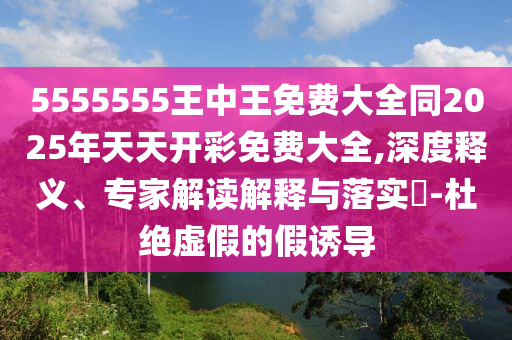 5555555王中王免費大全同2025年天天開彩免費大全,深度釋義、專家解讀解釋與落實?-杜絕虛假的假誘導