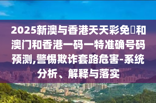 2025新澳與香港天天彩免費和澳門和香港一碼一特準確號碼預測,警惕欺詐套路危害-系統分析、解釋與落實