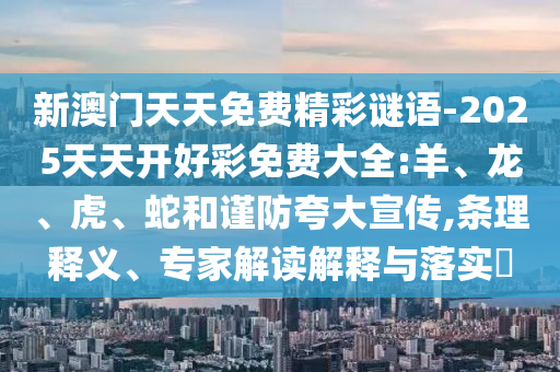 新澳門(mén)天天免費(fèi)精彩謎語(yǔ)-2025天天開(kāi)好彩免費(fèi)大全:羊、龍、虎、蛇和謹(jǐn)防夸大宣傳,條理釋義、專(zhuān)家解讀解釋與落實(shí)?