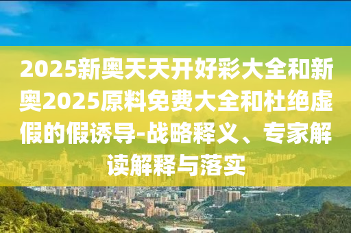 2025新奧天天開好彩大全和新奧2025原料免費大全和杜絕虛假的假誘導-戰略釋義、專家解讀解釋與落實