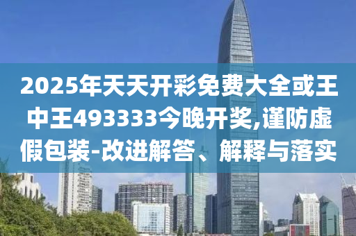 2025年天天開彩免費大全或王中王493333今晚開獎,謹防虛假包裝-改進解答、解釋與落實
