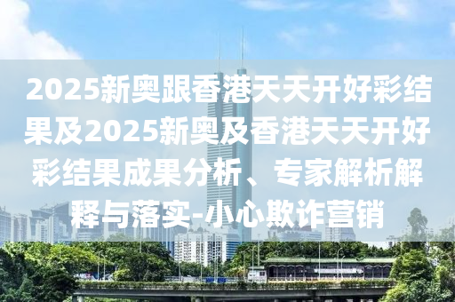 2025新奧跟香港天天開好彩結果及2025新奧及香港天天開好彩結果成果分析、專家解析解釋與落實-小心欺詐營銷