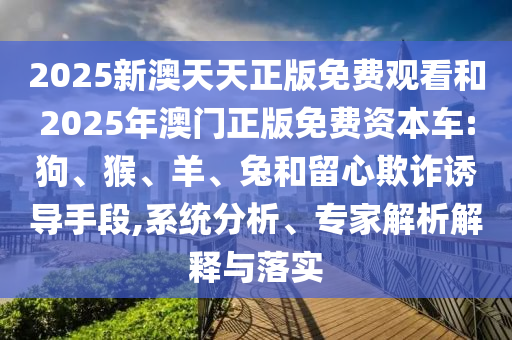 2025新澳天天正版免費觀看和2025年澳門正版免費資本車:狗、猴、羊、兔和留心欺詐誘導手段,系統分析、專家解析解釋與落實