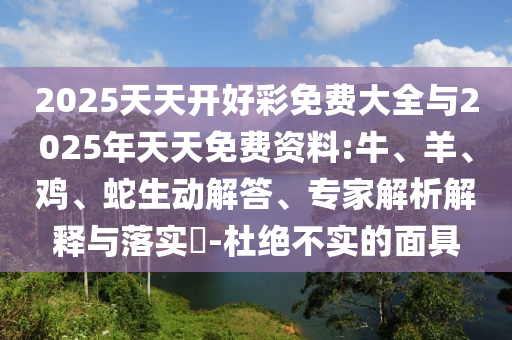 2025天天開好彩免費大全與2025年天天免費資料:牛、羊、雞、蛇生動解答、專家解析解釋與落實?-杜絕不實的面具