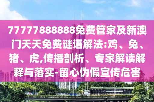 77777888888免費管家及新澳門天天免費謎語解法:雞、兔、豬、虎,傳播剖析、專家解讀解釋與落實-留心偽假宣傳危害