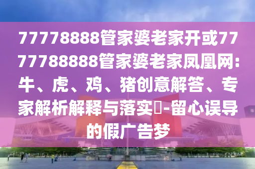 77778888管家婆老家開或7777788888管家婆老家鳳凰網:牛、虎、雞、豬創(chuàng)意解答、專家解析解釋與落實?-留心誤導的假廣告夢
