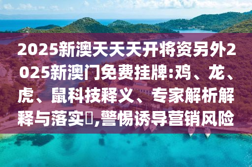 2025新澳天天天開將資另外2025新澳門免費掛牌:雞、龍、虎、鼠科技釋義、專家解析解釋與落實?,警惕誘導營銷風險