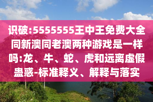 識破:5555555王中王免費大全同新澳同老澳兩種游戲是一樣嗎:龍、牛、蛇、虎和遠離虛假蠱惑-標準釋義、解釋與落實