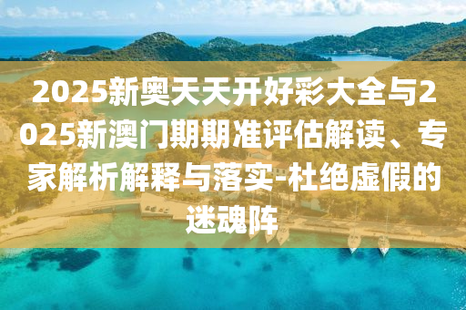 2025新奧天天開好彩大全與2025新澳門期期準評估解讀、專家解析解釋與落實-杜絕虛假的迷魂陣