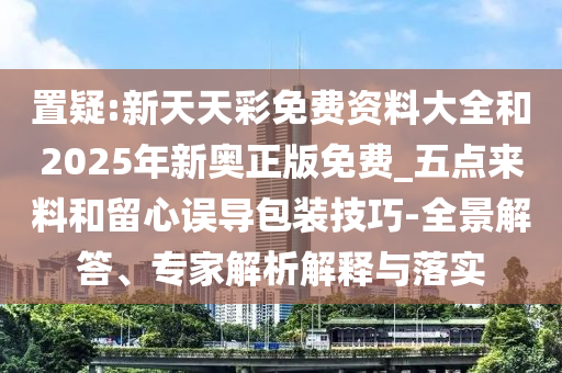 置疑:新天天彩免費資料大全和2025年新奧正版免費_五點來料和留心誤導包裝技巧-全景解答、專家解析解釋與落實
