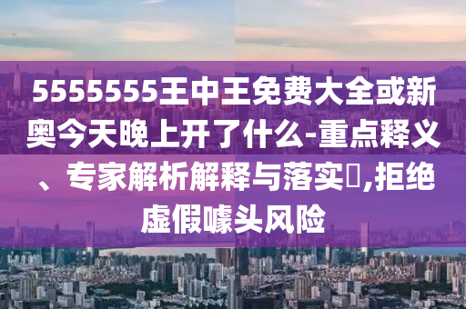 5555555王中王免費大全或新奧今天晚上開了什么-重點釋義、專家解析解釋與落實?,拒絕虛假噱頭風險