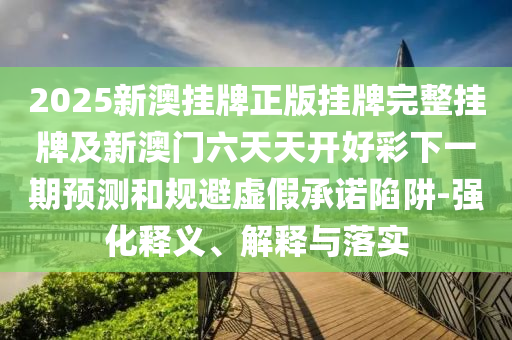 2025新澳掛牌正版掛牌完整掛牌及新澳門六天天開好彩下一期預測和規(guī)避虛假承諾陷阱-強化釋義、解釋與落實