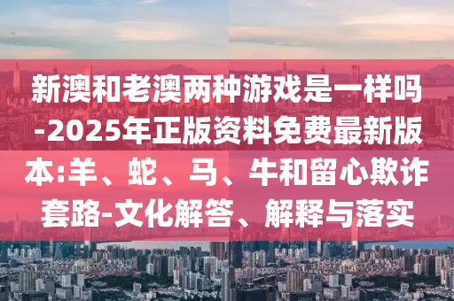 新澳和老澳兩種游戲是一樣嗎-2025年正版資料免費最新版本:羊、蛇、馬、牛和留心欺詐套路-文化解答、解釋與落實