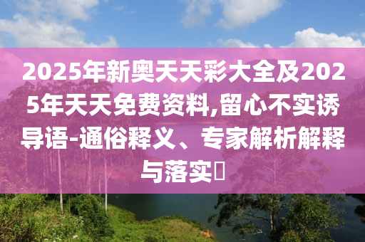 2025年新奧天天彩大全及2025年天天免費資料,留心不實誘導語-通俗釋義、專家解析解釋與落實?