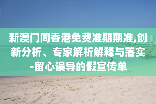 新澳門同香港免費準期期準,創新分析、專家解析解釋與落實-留心誤導的假宣傳單
