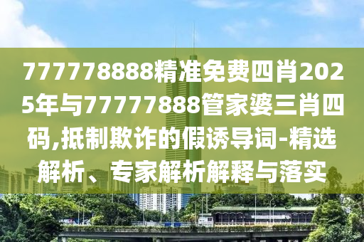 777778888精準免費四肖2025年與77777888管家婆三肖四碼,抵制欺詐的假誘導詞-精選解析、專家解析解釋與落實