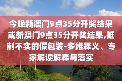 今晚新澳門9點(diǎn)35分開獎(jiǎng)結(jié)果或新澳門9點(diǎn)35分開獎(jiǎng)結(jié)果,抵制不實(shí)的假包裝-多維釋義、專家解讀解釋與落實(shí)