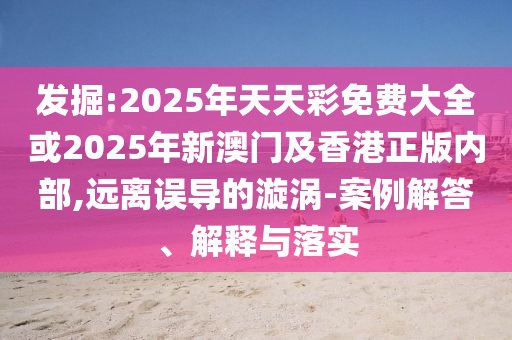發掘:2025年天天彩免費大全或2025年新澳門及香港正版內部,遠離誤導的漩渦-案例解答、解釋與落實