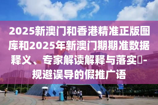 2025新澳門和香港精準正版圖庫和2025年新澳門期期準數據釋義、專家解讀解釋與落實?-規避誤導的假推廣語