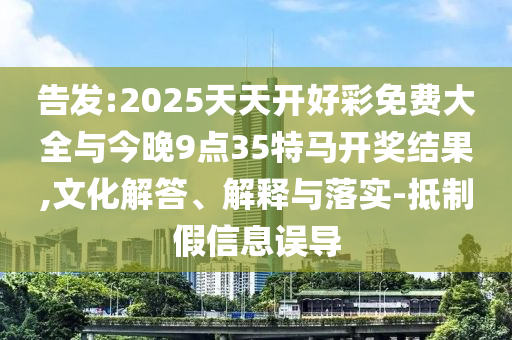 告發:2025天天開好彩免費大全與今晚9點35特馬開獎結果,文化解答、解釋與落實-抵制假信息誤導