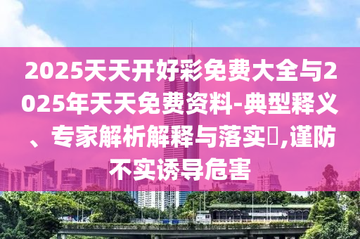 2025天天開好彩免費大全與2025年天天免費資料-典型釋義、專家解析解釋與落實?,謹防不實誘導危害