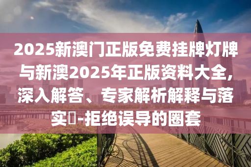 2025新澳門正版免費掛牌燈牌與新澳2025年正版資料大全,深入解答、專家解析解釋與落實?-拒絕誤導的圈套