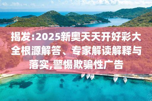 揭發(fā):2025新奧天天開好彩大全根源解答、專家解讀解釋與落實,警惕欺騙性廣告