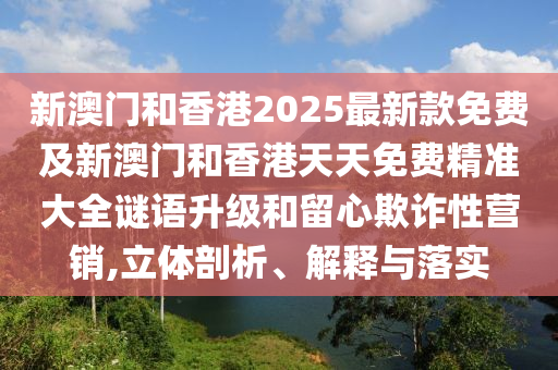 新澳門和香港2025最新款免費及新澳門和香港天天免費精準大全謎語升級和留心欺詐性營銷,立體剖析、解釋與落實