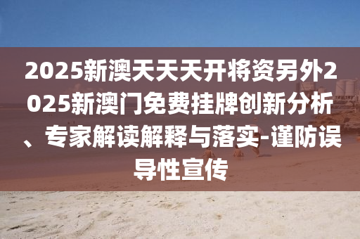 2025新澳天天天開將資另外2025新澳門免費掛牌創新分析、專家解讀解釋與落實-謹防誤導性宣傳