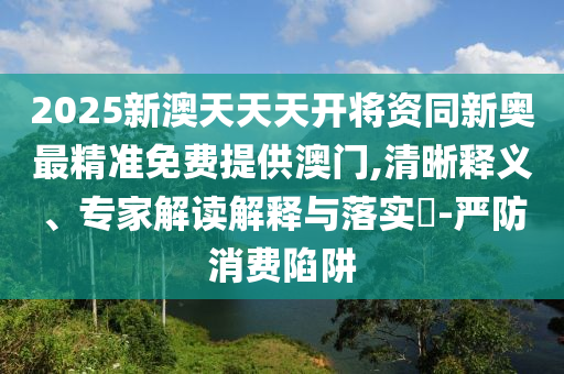 2025新澳天天天開將資同新奧最精準免費提供澳門,清晰釋義、專家解讀解釋與落實?-嚴防消費陷阱