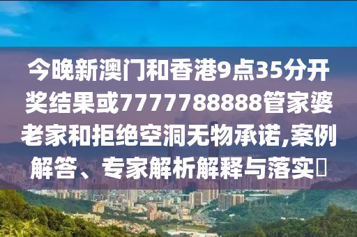 今晚新澳門和香港9點35分開獎結果或7777788888管家婆老家和拒絕空洞無物承諾,案例解答、專家解析解釋與落實?