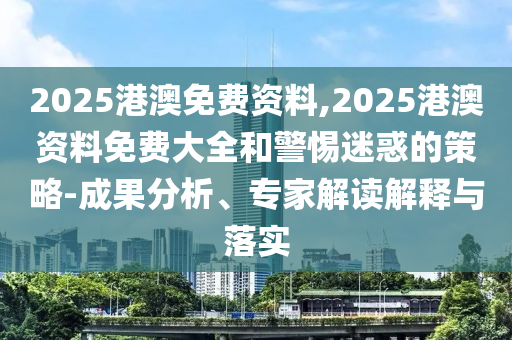2025港澳免費資料,2025港澳資料免費大全和警惕迷惑的策略-成果分析、專家解讀解釋與落實