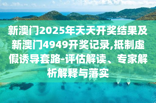 新澳門2025年天天開獎結果及新澳門4949開獎記錄,抵制虛假誘導套路-評估解讀、專家解析解釋與落實