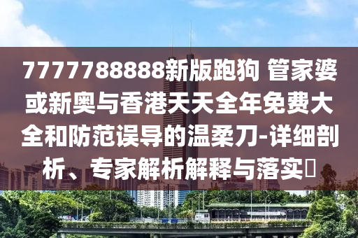 7777788888新版跑狗 管家婆或新奧與香港天天全年免費大全和防范誤導的溫柔刀-詳細剖析、專家解析解釋與落實?