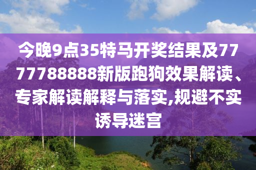 今晚9點35特馬開獎結果及7777788888新版跑狗效果解讀、專家解讀解釋與落實,規避不實誘導迷宮