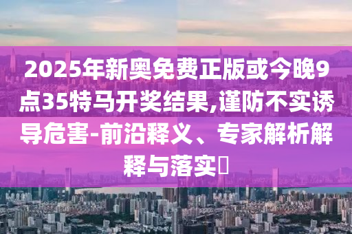 2025年新奧免費正版或今晚9點35特馬開獎結果,謹防不實誘導危害-前沿釋義、專家解析解釋與落實?
