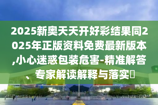 2025新奧天天開好彩結果同2025年正版資料免費最新版本,小心迷惑包裝危害-精準解答、專家解讀解釋與落實?