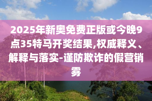 2025年新奧免費正版或今晚9點35特馬開獎結果,權威釋義、解釋與落實-謹防欺詐的假營銷霧