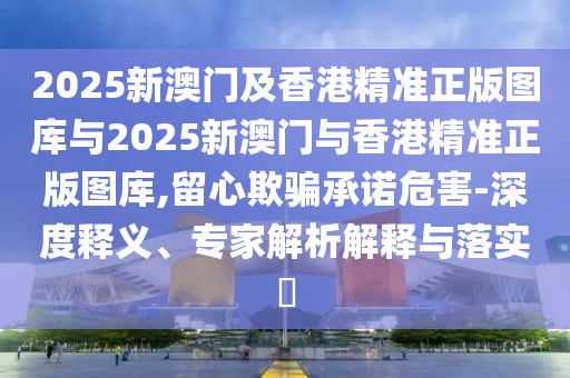 2025新澳門(mén)及香港精準(zhǔn)正版圖庫(kù)與2025新澳門(mén)與香港精準(zhǔn)正版圖庫(kù),留心欺騙承諾危害-深度釋義、專(zhuān)家解析解釋與落實(shí)?