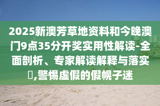 2025新澳芳草地資料和今晚澳門9點35分開獎實用性解讀-全面剖析、專家解讀解釋與落實?,警惕虛假的假幌子迷