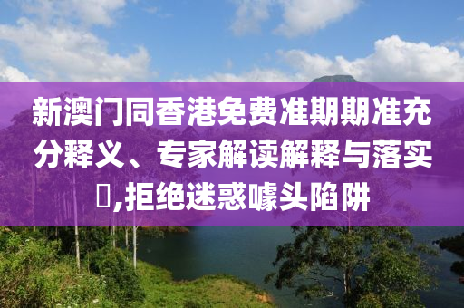 新澳門同香港免費準期期準充分釋義、專家解讀解釋與落實?,拒絕迷惑噱頭陷阱