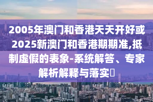 2005年澳門和香港天天開好或2025新澳門和香港期期準,抵制虛假的表象-系統解答、專家解析解釋與落實?