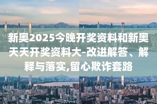 新奧2025今晚開獎資料和新奧天天開獎資料大-改進解答、解釋與落實,留心欺詐套路