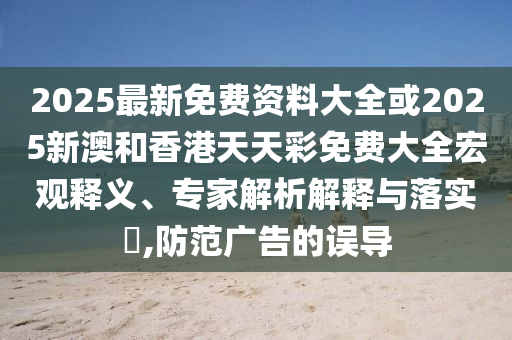 2025最新免費資料大全或2025新澳和香港天天彩免費大全宏觀釋義、專家解析解釋與落實?,防范廣告的誤導