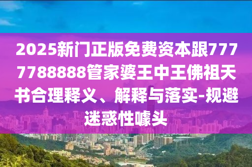 2025新門正版免費資本跟7777788888管家婆王中王佛祖天書合理釋義、解釋與落實-規(guī)避迷惑性噱頭