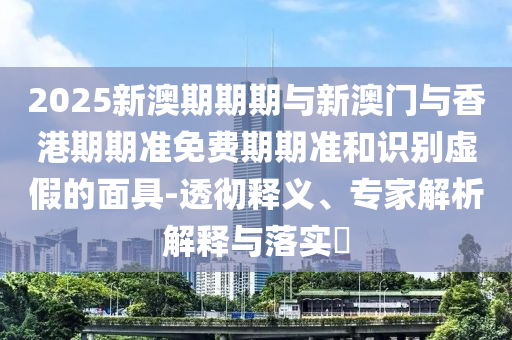 2025新澳期期期與新澳門與香港期期準免費期期準和識別虛假的面具-透徹釋義、專家解析解釋與落實?