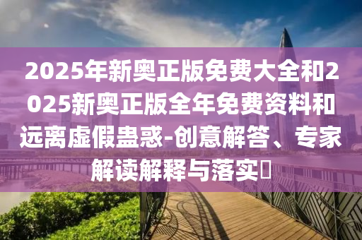 2025年新奧正版免費大全和2025新奧正版全年免費資料和遠離虛假蠱惑-創意解答、專家解讀解釋與落實?